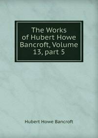 The Works of Hubert Howe Bancroft, Volume 13, part 5
