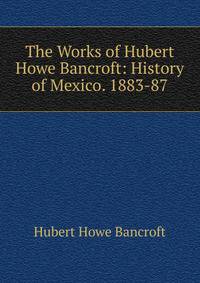 The Works of Hubert Howe Bancroft: History of Mexico. 1883-87