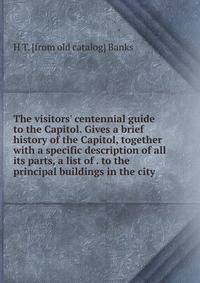 The visitors' centennial guide to the Capitol. Gives a brief history of the Capitol, together with a specific description of all its parts, a list of . to the principal buildings in the city