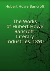 The Works of Hubert Howe Bancroft: Literary Industries. 1890