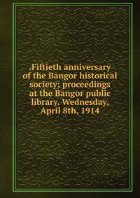 .Fiftieth anniversary of the Bangor historical society; proceedings at the Bangor public library. Wednesday, April 8th, 1914