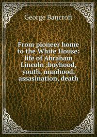 From pioneer home to the White House: life of Abraham Lincoln ;boyhood, youth, manhood, assasination, death