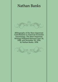 Bibliography of the More Important Contributions to American Economic Entomology: The More Important Writings Published Between June 30, 1888, and December 30, 1896. by Nathan Banks. 1898