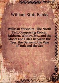 Walks in Yorkshire: The North East, Comprising Redcar, Saltburn, Whitby, Etc., and the Moors and Dales Between the Tees, the Derwent, the Vale of York and the Sea