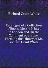 Catalogue of a Collection of Books, Mostly Printed in London and On the Continent of Europe . Forming the Library of Mr. Richard Grant White