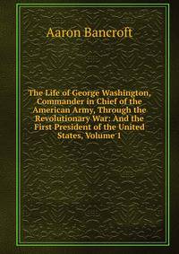 The Life of George Washington, Commander in Chief of the American Army, Through the Revolutionary War: And the First President of the United States, Volume 1