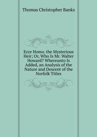 Ecce Homo. the Mysterious Heir; Or, Who Is Mr. Walter Howard? Whereunto Is Added, an Analysis of the Nature and Descent of the Norfolk Titles