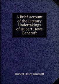 A Brief Account of the Literary Undertakings of Hubert Howe Bancroft