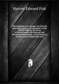 The Dominion of Canada: Its Growth and Achievement; Its Relation to the British Empire; Its Form of Government; Its Natural and Developed Resources; . and Currency System; and Its Railroads and