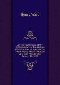 A Sermon Delivered at the Ordination of the Rev. William Henry Furness, As Pastor of the First Congregational Unitarian Church in Philadelphia, January 12, 1825