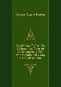 Cambridge Trifles: Or, Splutterings from an Undergraduate Pen, by the Author of 'a Day in My Life at Eton'.