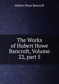 The Works of Hubert Howe Bancroft, Volume 22, part 5