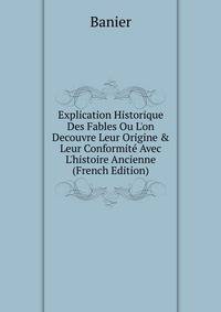 Explication Historique Des Fables Ou L'on Decouvre Leur Origine &amp; Leur Conformit? Avec L'histoire Ancienne (French Edition)