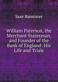 William Paterson, the Merchant Statesman, and Founder of the Bank of England: His Life and Trials