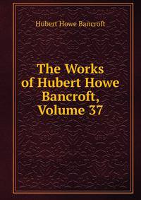 The Works of Hubert Howe Bancroft, Volume 37
