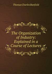 The Organization of Industry: Explained in a Course of Lectures