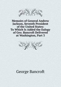 Memoirs of General Andrew Jackson, Seventh President of the United States: To Which Is Added the Eulogy of Geo. Bancroft Delivered at Washington, Part 3