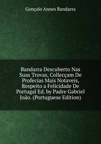 Bandarra Descuberto Nas Suas Trovas, Colleccam De Profecias Mais Notaveis, Respeito a Felicidade De Portugal Ed. by Padre Gabriel Joao. (Portuguese Edition)