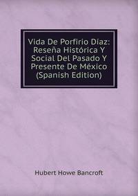 Vida De Porfirio Diaz: Resena Historica Y Social Del Pasado Y Presente De Mexico (Spanish Edition)