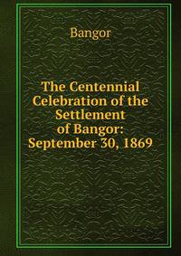 The Centennial Celebration of the Settlement of Bangor: September 30, 1869