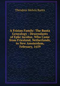 A Frisian Family: The Banta Genealogy : Descendants of Epke Jacobse, Who Came from Friesland, Netherlands, to New Amsterdam, February, 1659