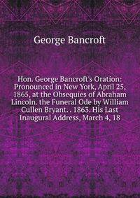 Hon. George Bancroft's Oration: Pronounced in New York, April 25, 1865, at the Obsequies of Abraham Lincoln. the Funeral Ode by William Cullen Bryant. . 1863. His Last Inaugural Address, March 4, 18