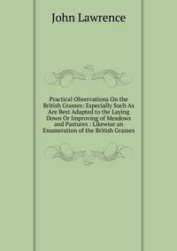 Practical Observations On the British Grasses: Especially Such As Are Best Adapted to the Laying Down Or Improving of Meadows and Pastures : Likewise an Enumeration of the British Grasses
