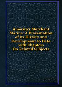 America's Merchant Marine: A Presentation of Its History and Development to Date with Chapters On Related Subjects