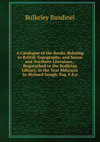 A Catalogue of the Books, Relating to British Topography, and Saxon and Northern Literature,: Bequeathed to the Bodleian Library, in the Year Mdccxcix by Richard Gough, Esq. F.S.a.