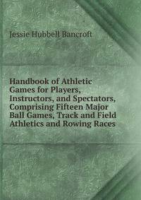 Handbook of Athletic Games for Players, Instructors, and Spectators, Comprising Fifteen Major Ball Games, Track and Field Athletics and Rowing Races