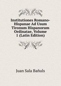 Institutiones Romano-Hispanae Ad Usum Tironum Hispanorum Ordinatae, Volume 1 (Latin Edition)