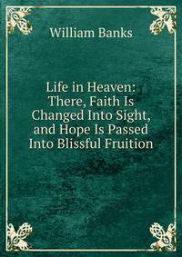 Life in Heaven: There, Faith Is Changed Into Sight, and Hope Is Passed Into Blissful Fruition