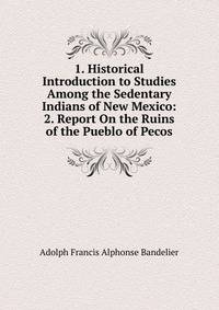 1. Historical Introduction to Studies Among the Sedentary Indians of New Mexico: 2. Report On the Ruins of the Pueblo of Pecos