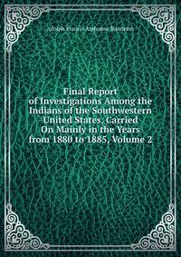 Final Report of Investigations Among the Indians of the Southwestern United States, Carried On Mainly in the Years from 1880 to 1885, Volume 2