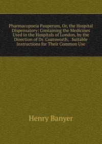 Pharmacopoeia Pauperum, Or, the Hospital Dispensatory: Containing the Medicines Used in the Hospitals of London, by the Direction of Dr. Coatsworth, . Suitable Instructions for Their Common Use