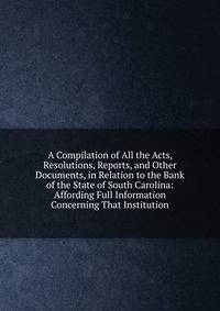 A Compilation of All the Acts, Resolutions, Reports, and Other Documents, in Relation to the Bank of the State of South Carolina: Affording Full Information Concerning That Institution