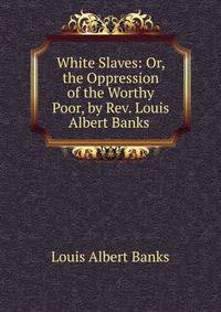 White Slaves: Or, the Oppression of the Worthy Poor, by Rev. Louis Albert Banks .