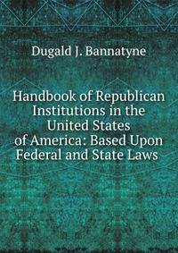 Handbook of Republican Institutions in the United States of America: Based Upon Federal and State Laws .