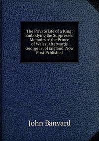 The Private Life of a King: Embodying the Suppressed Memoirs of the Prince of Wales, Afterwards George Iv, of England. Now First Published