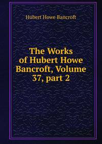 The Works of Hubert Howe Bancroft, Volume 37, part 2