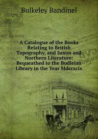 A Catalogue of the Books Relating to British Topography, and Saxon and Northern Literature: Bequeathed to the Bodleian Library in the Year Mdccxcix