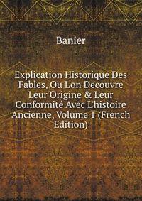 Explication Historique Des Fables, Ou L'on Decouvre Leur Origine &amp; Leur Conformit? Avec L'histoire Ancienne, Volume 1 (French Edition)