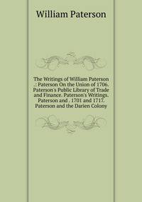 The Writings of William Paterson .: Paterson On the Union of 1706. Paterson's Public Library of Trade and Finance. Paterson's Writings. Paterson and . 1701 and 1717. Paterson and the Darien Colony