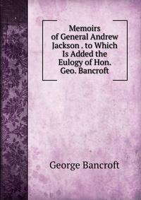 Memoirs of General Andrew Jackson . to Which Is Added the Eulogy of Hon. Geo. Bancroft