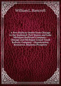 A New Railway Outlet from Chicago to the Seaboard: Port Huron and Lake Michigan Raillroad Company--Chicago and Michigan Grand Trunk Railway Company : Organization, Resources, Business Prospects