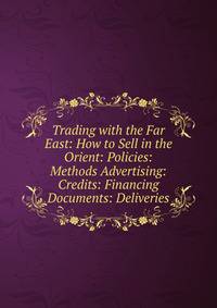 Trading with the Far East: How to Sell in the Orient: Policies: Methods Advertising: Credits: Financing Documents: Deliveries