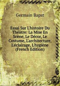 Essai Sur L'histoire Du Th??tre: La Mise En Sc?ne, Le D?cor, Le Costume, L'architecture, L'?clairage, L'hygi?ne (French Edition)