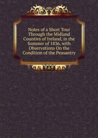Notes of a Short Tour Through the Midland Counties of Ireland, in the Summer of 1836, with Observations On the Condition of the Peasantry