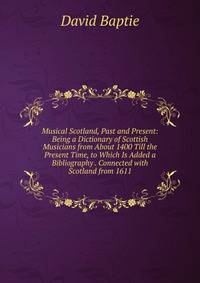 Musical Scotland, Past and Present: Being a Dictionary of Scottish Musicians from About 1400 Till the Present Time, to Which Is Added a Bibliography . Connected with Scotland from 1611