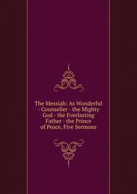 The Messiah: As Wonderful - Counseller - the Mighty God - the Everlasting Father - the Prince of Peace, Five Sermons